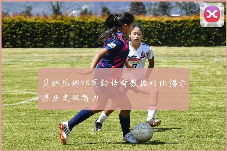 贝林厄姆vs同龄传奇数据对比揭示其历史级潜力